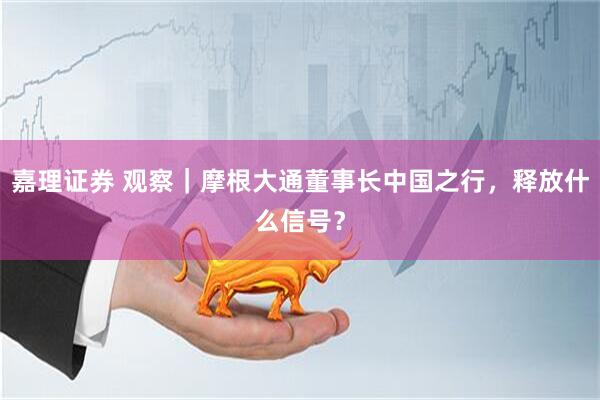嘉理证券 观察｜摩根大通董事长中国之行，释放什么信号？