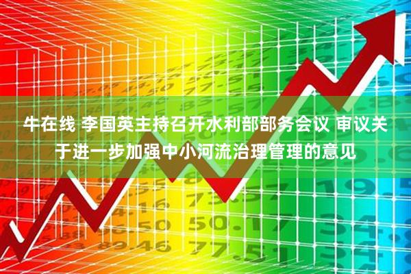 牛在线 李国英主持召开水利部部务会议 审议关于进一步加强中小河流治理管理的意见