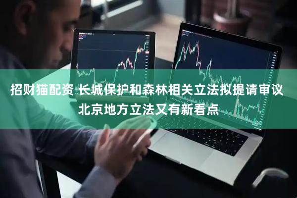 招财猫配资 长城保护和森林相关立法拟提请审议 北京地方立法又有新看点