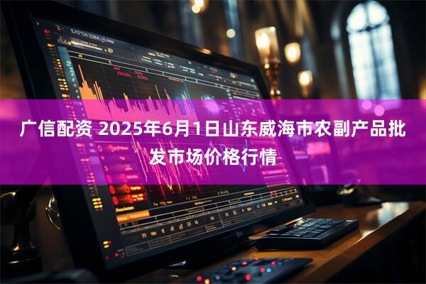 广信配资 2025年6月1日山东威海市农副产品批发市场价格行情