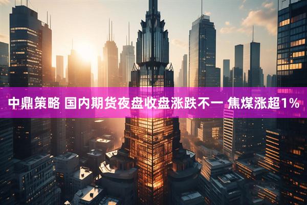 中鼎策略 国内期货夜盘收盘涨跌不一 焦煤涨超1%