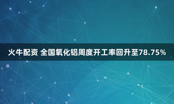火牛配资 全国氧化铝周度开工率回升至78.75%