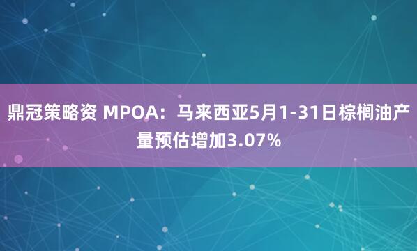 鼎冠策略资 MPOA：马来西亚5月1-31日棕榈油产量预估增加3.07%
