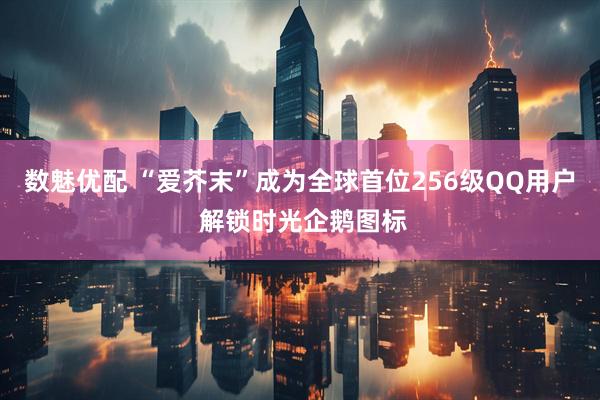 数魅优配 “爱芥末”成为全球首位256级QQ用户 解锁时光企鹅图标