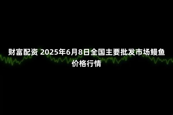 财富配资 2025年6月8日全国主要批发市场鳗鱼价格行情