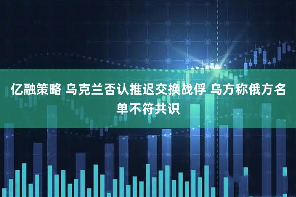 亿融策略 乌克兰否认推迟交换战俘 乌方称俄方名单不符共识
