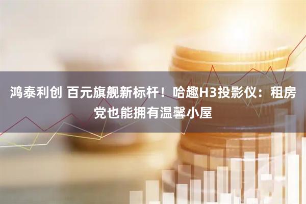 鸿泰利创 百元旗舰新标杆！哈趣H3投影仪：租房党也能拥有温馨小屋