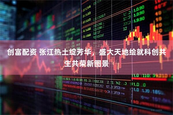 创富配资 张江热土绽芳华，盛大天地绘就科创共生共荣新图景