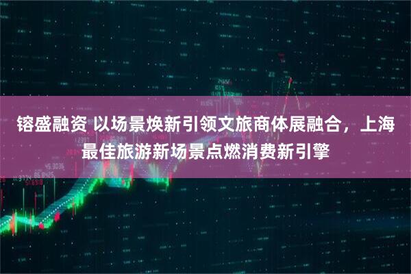 镕盛融资 以场景焕新引领文旅商体展融合，上海最佳旅游新场景点燃消费新引擎