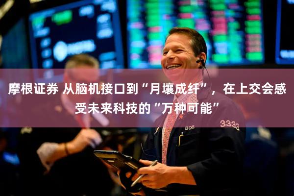 摩根证券 从脑机接口到“月壤成纤”，在上交会感受未来科技的“万种可能”