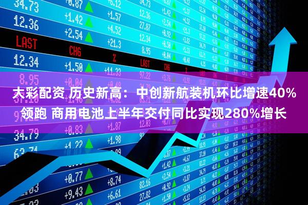 大彩配资 历史新高:中创新航装机环比增速40%领跑 商用电池上半年交付同比实现280%增长