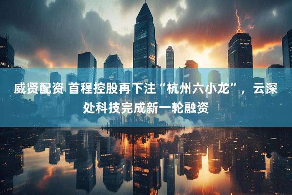 威贤配资 首程控股再下注“杭州六小龙”，云深处科技完成新一轮融资