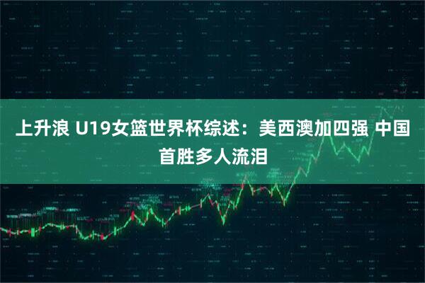 上升浪 U19女篮世界杯综述：美西澳加四强 中国首胜多人流泪