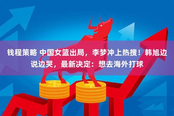 钱程策略 中国女篮出局，李梦冲上热搜！韩旭边说边哭，最新决定：想去海外打球