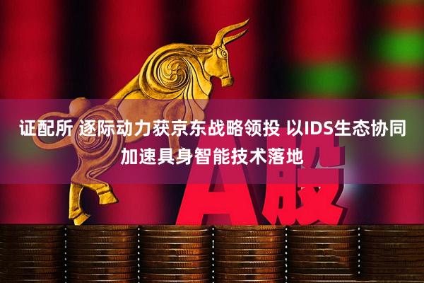 证配所 逐际动力获京东战略领投 以IDS生态协同加速具身智能技术落地