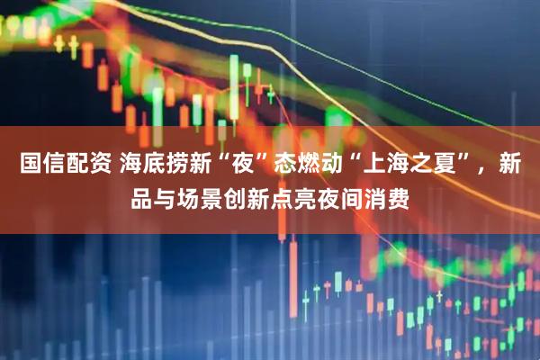 国信配资 海底捞新“夜”态燃动“上海之夏”，新品与场景创新点亮夜间消费