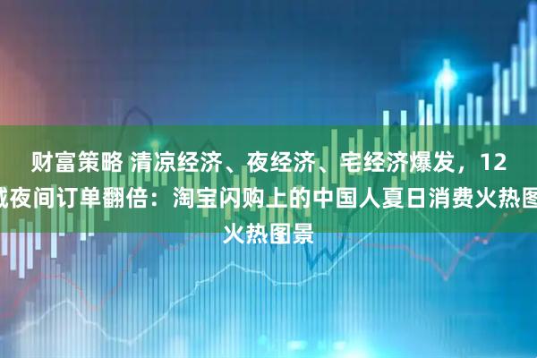 财富策略 清凉经济、夜经济、宅经济爆发，127城夜间订单翻倍：淘宝闪购上的中国人夏日消费火热图景