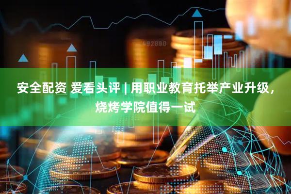 安全配资 爱看头评 | 用职业教育托举产业升级，烧烤学院值得一试