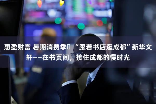 惠盈财富 暑期消费季㊼“跟着书店逛成都”新华文轩——在书页间，接住成都的慢时光