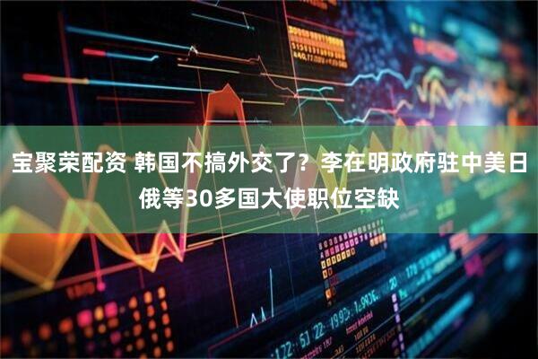 宝聚荣配资 韩国不搞外交了？李在明政府驻中美日俄等30多国大使职位空缺
