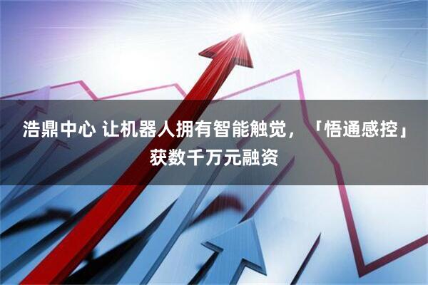 浩鼎中心 让机器人拥有智能触觉，「悟通感控」获数千万元融资