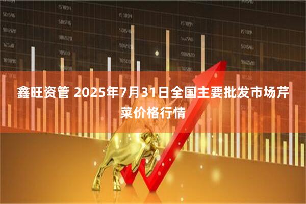 鑫旺资管 2025年7月31日全国主要批发市场芹菜价格行情