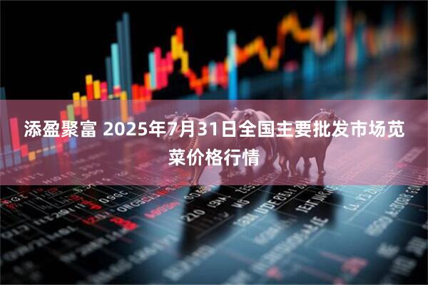 添盈聚富 2025年7月31日全国主要批发市场苋菜价格行情