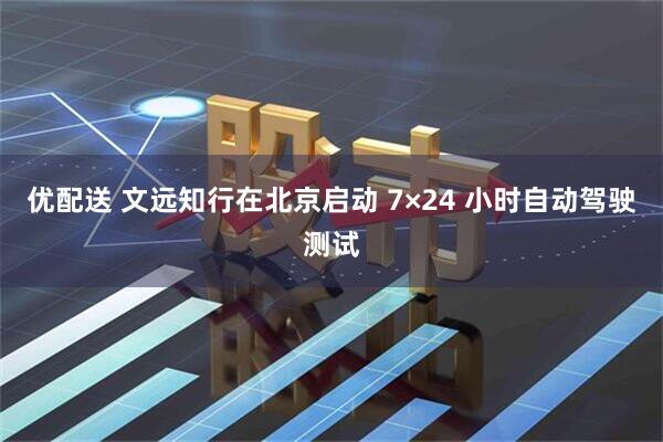 优配送 文远知行在北京启动 7×24 小时自动驾驶测试
