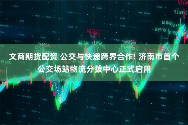 文商期货配资 公交与快递跨界合作! 济南市首个公交场站物流分拨中心正式启用