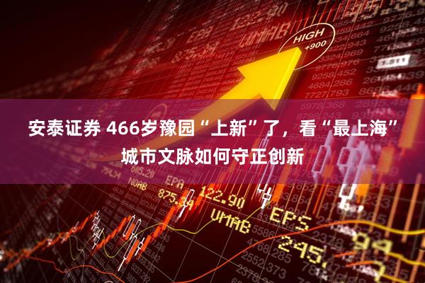安泰证券 466岁豫园“上新”了，看“最上海”城市文脉如何守正创新