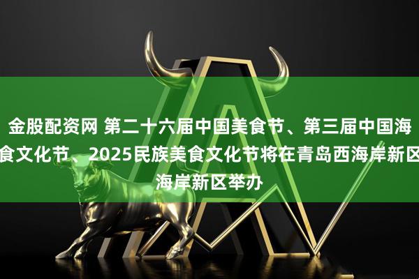 金股配资网 第二十六届中国美食节、第三届中国海洋美食文化节、2025民族美食文化节将在青岛西海岸新区举办