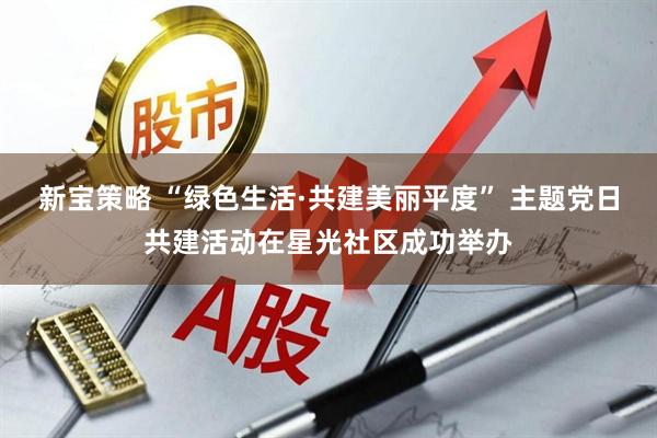 新宝策略 “绿色生活·共建美丽平度” 主题党日共建活动在星光社区成功举办