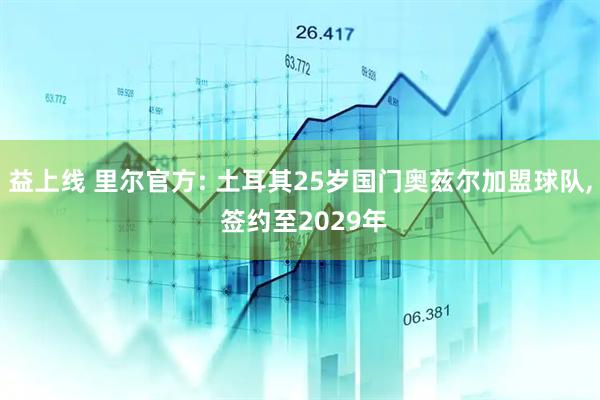 益上线 里尔官方: 土耳其25岁国门奥兹尔加盟球队, 签约至2029年