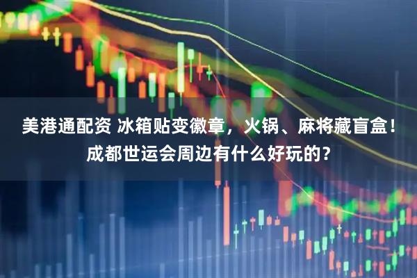 美港通配资 冰箱贴变徽章，火锅、麻将藏盲盒！成都世运会周边有什么好玩的？