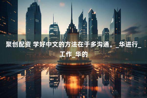 聚创配资 学好中文的方法在于多沟通。_华进行_工作_华的