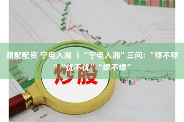 鼎配配资 宁电入湘 丨“宁电入湘”三问: “够不够”“优不优”“绿不绿”