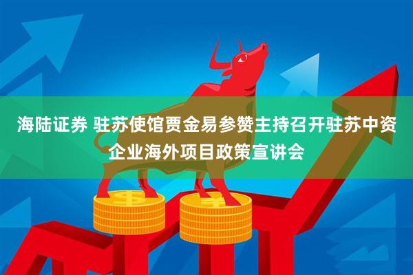 海陆证券 驻苏使馆贾金易参赞主持召开驻苏中资企业海外项目政策宣讲会