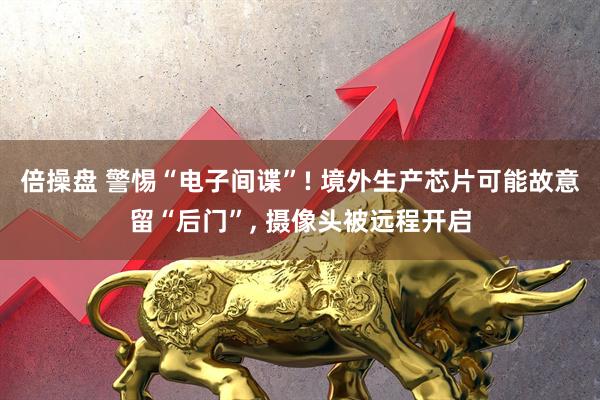 倍操盘 警惕“电子间谍”! 境外生产芯片可能故意留“后门”, 摄像头被远程开启