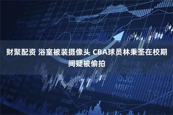 财聚配资 浴室被装摄像头 CBA球员林秉圣在校期间疑被偷拍