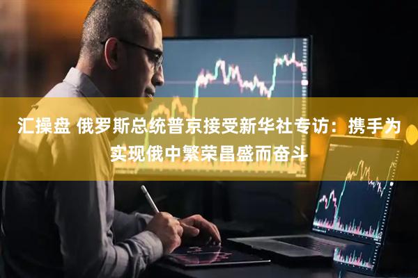 汇操盘 俄罗斯总统普京接受新华社专访：携手为实现俄中繁荣昌盛而奋斗