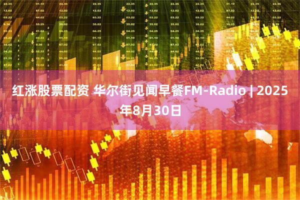 红涨股票配资 华尔街见闻早餐FM-Radio | 2025年8月30日