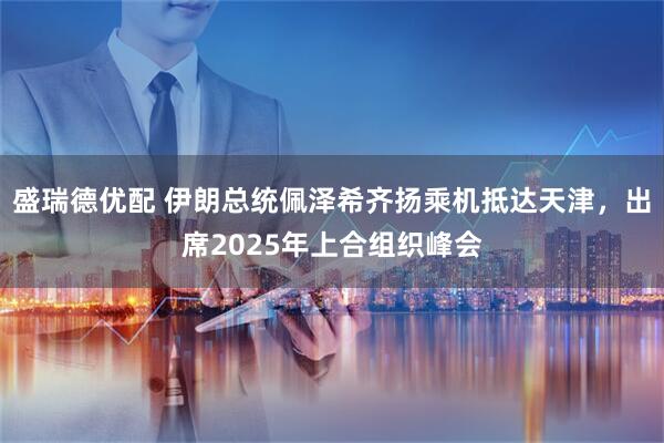 盛瑞德优配 伊朗总统佩泽希齐扬乘机抵达天津，出席2025年上合组织峰会