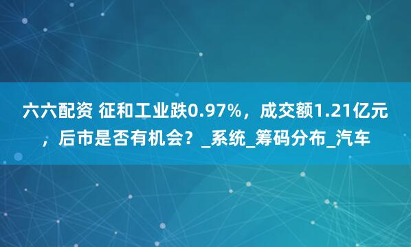 六六配资 征和工业跌0.97%，成交额1.21亿元，后市是否有机会？_系统_筹码分布_汽车