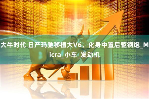 大牛时代 日产玛驰移植大V6，化身中置后驱钢炮_Micra_小车_发动机