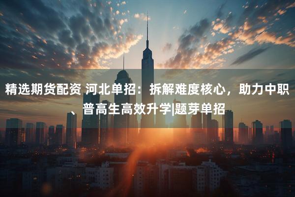 精选期货配资 河北单招：拆解难度核心，助力中职、普高生高效升学|题芽单招