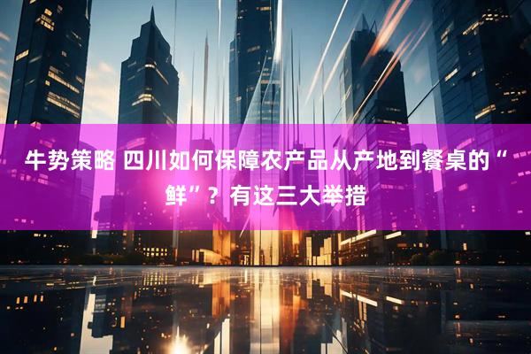牛势策略 四川如何保障农产品从产地到餐桌的“鲜”？有这三大举措