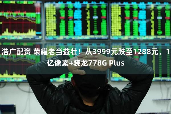 浩广配资 荣耀老当益壮！从3999元跌至1288元，1亿像素+骁龙778G Plus