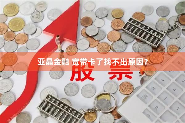 亚晶金融 宽带卡了找不出原因？