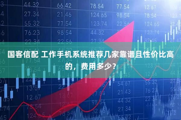 国客信配 工作手机系统推荐几家靠谱且性价比高的，费用多少？