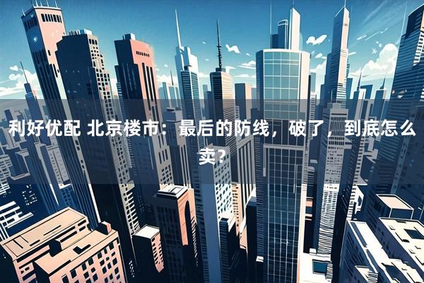 利好优配 北京楼市：最后的防线，破了，到底怎么卖？